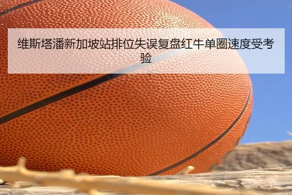 维斯塔潘新加坡站排位失误复盘红牛单圈速度受考验 | Wanmei